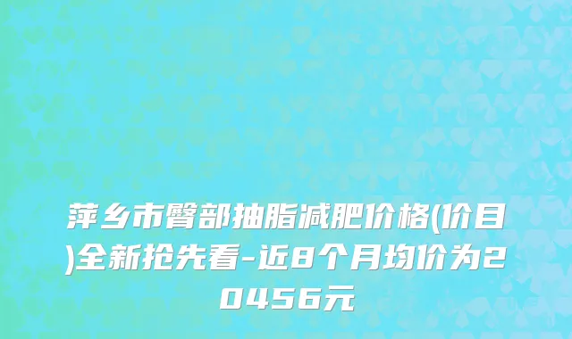 萍乡市臀部抽脂减肥价格(价目)全新抢先看-近8个月均价为20456元