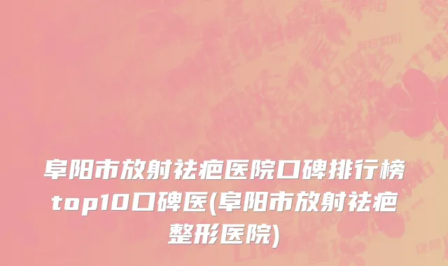 阜阳市放射祛疤医院口碑排行榜top10口碑医(阜阳市放射祛疤整形医院)