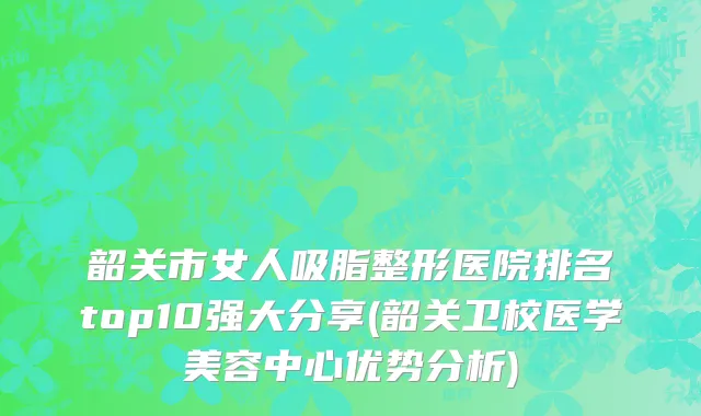 韶关市女人吸脂整形医院排名top10强大分享(韶关卫校医学美容中心优势分析)