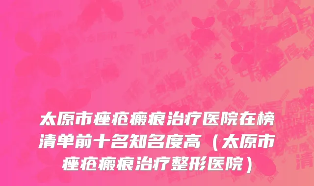 太原市痤疮瘢痕治疗医院在榜清单前十名知名度高（太原市痤疮瘢痕治疗整形医院）
