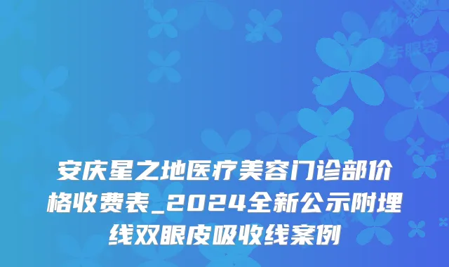 安庆星之地医疗美容门诊部价格收费表_2024全新公示附埋线双眼皮吸收线案例