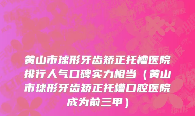 黄山市球形牙齿矫正托槽医院排行人气口碑实力相当（黄山市球形牙齿矫正托槽口腔医院成为前三甲）
