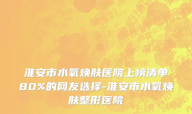 淮安市水氧焕肤医院上榜清单80%的网友选择-淮安市水氧焕肤整形医院