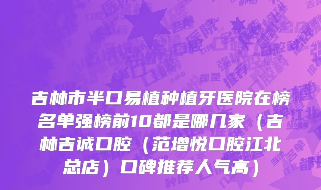 吉林市半口易植种植牙医院在榜名单强榜前10都是哪几家（吉林吉诚口腔（范增悦口腔江北总店）口碑推荐人气高）