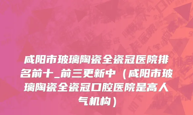 咸阳市玻璃陶瓷全瓷冠医院排名前十_前三更新中（咸阳市玻璃陶瓷全瓷冠口腔医院是高人气机构）