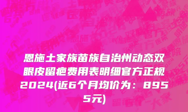恩施土家族苗族自治州动态双眼皮留疤费用表明细官方正规2024(近6个月均价为：8955元)
