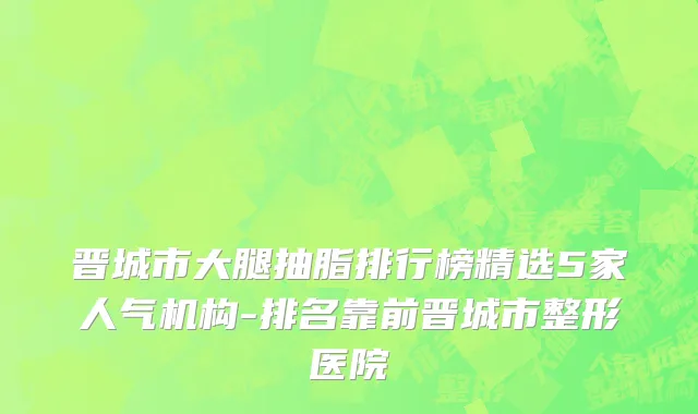 晋城市大腿抽脂排行榜精选5家人气机构-排名靠前晋城市整形医院