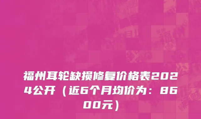 福州耳轮缺损修复价格表2024公开(近6个月均价为:8600元)