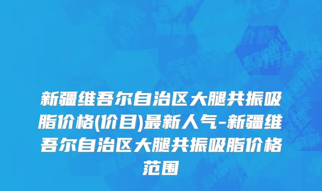 新疆维吾尔自治区大腿共振吸脂价格(价目)最新人气-新疆维吾尔自治区大腿共振吸脂价格范围