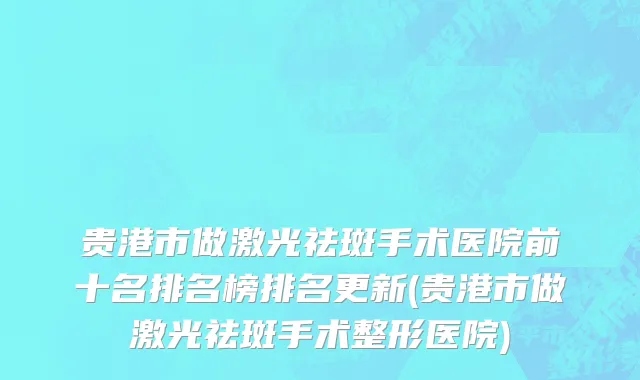贵港市做激光祛斑手术医院前十名排名榜排名更新(贵港市做激光祛斑手术整形医院)