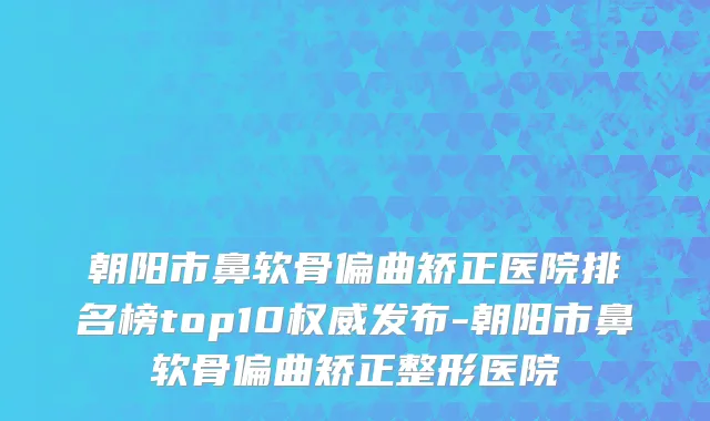 朝阳市鼻软骨偏曲矫正医院排名榜top10权威发布-朝阳市鼻软骨偏曲矫正整形医院
