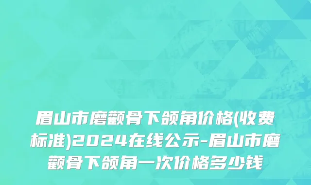 眉山市磨颧骨下颌角价格(收费标准)2024在线公示-眉山市磨颧骨下颌角一次价格多少钱