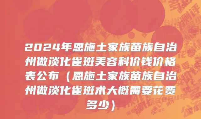 2024年恩施土家族苗族自治州做淡化雀斑美容科价钱价格表公布（恩施土家族苗族自治州做淡化雀斑术大概需要花费多少）