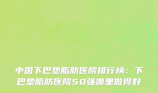 中国下巴垫脂肪医院排行榜：下巴垫脂肪医院50强哪里做得好