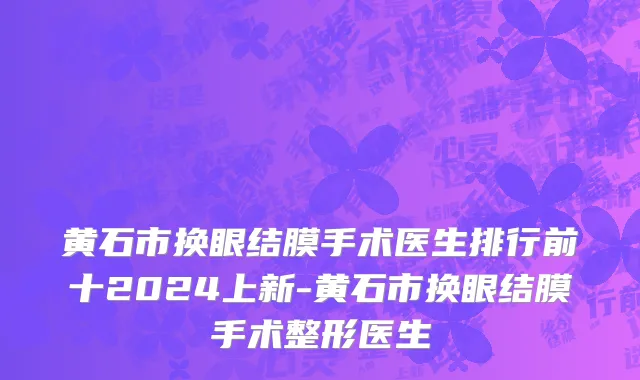 黄石市换眼结膜手术医生排行前十2024上新-黄石市换眼结膜手术整形医生