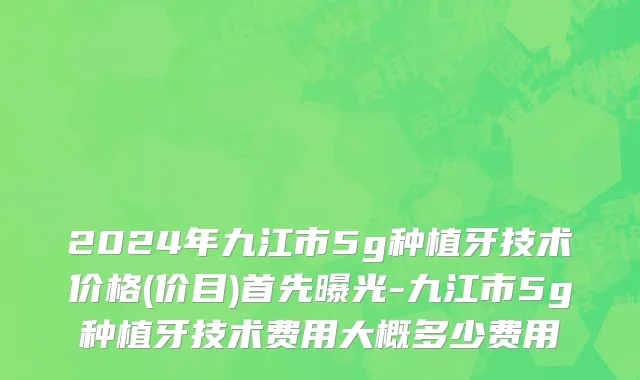 2024年九江市5g种植牙技术价格(价目)首先曝光-九江市5g种植牙技术费用大概多少费用