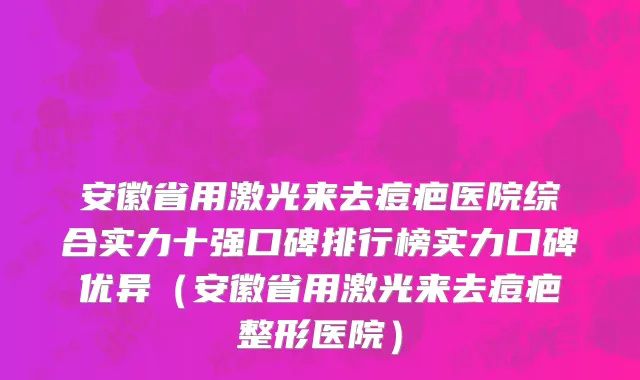 安徽省用激光来去痘疤医院综合实力十强口碑排行榜实力口碑优异（安徽省用激光来去痘疤整形医院）