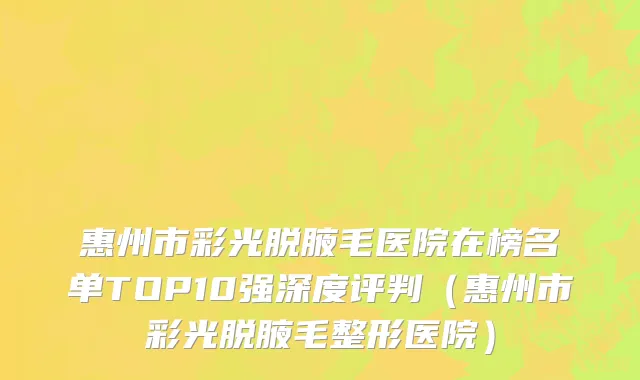 惠州市彩光脱腋毛医院在榜名单TOP10强深度评判（惠州市彩光脱腋毛整形医院）