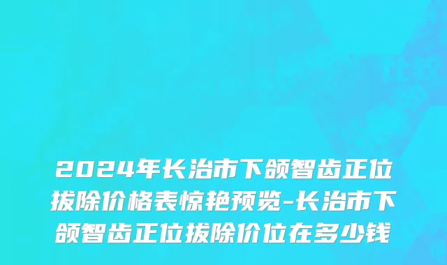 2024年长治市下颌智齿正位拔除价格表惊艳预览-长治市下颌智齿正位拔除价位在多少钱