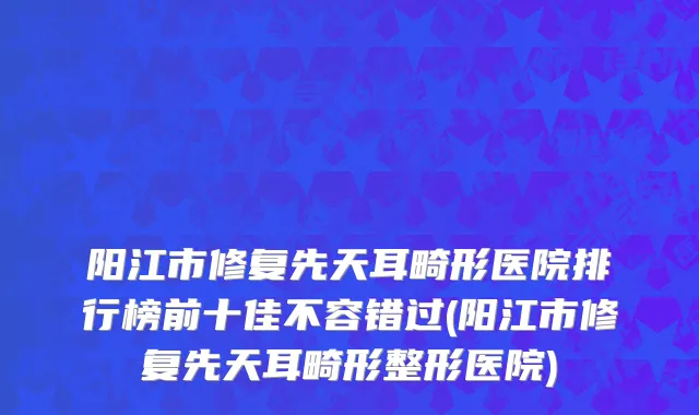阳江市修复先天耳畸形医院排行榜前十佳不容错过(阳江市修复先天耳畸形整形医院)