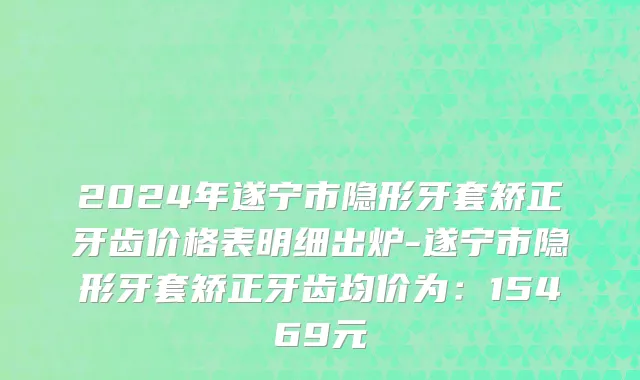 2024年遂宁市隐形牙套矫正牙齿价格表明细出炉-遂宁市隐形牙套矫正牙齿均价为：15469元