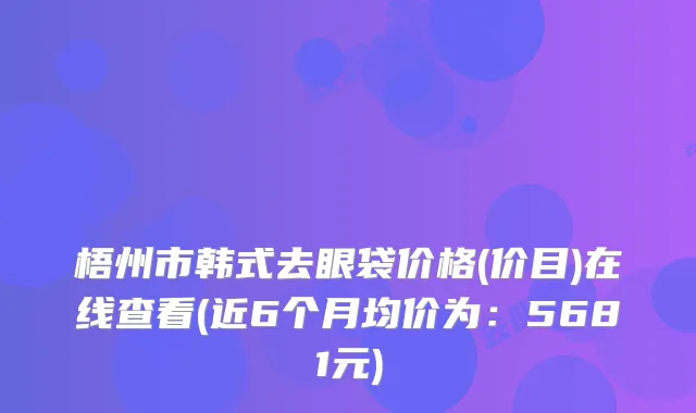 梧州市韩式去眼袋价格(价目)在线查看(近6个月均价为：5681元)