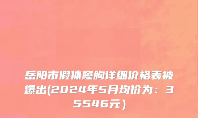 岳阳市假体窿胸详细价格表被爆出(2024年5月均价为：35546元）
