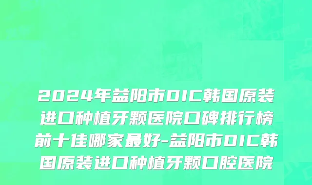 2024年益阳市DIC韩国原装进口种植牙颗医院口碑排行榜前十佳哪家最好-益阳市DIC韩国原装进口种植牙颗口腔医院