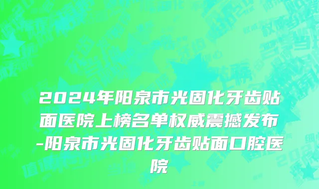 2024年阳泉市光固化牙齿贴面医院上榜名单权威震撼发布-阳泉市光固化牙齿贴面口腔医院