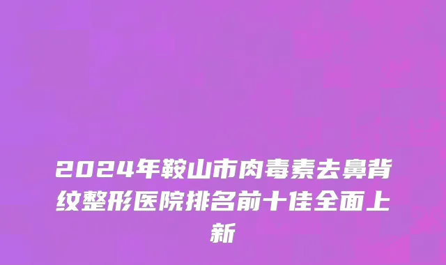 2024年鞍山市肉毒素去鼻背纹整形医院排名前十佳全面上新