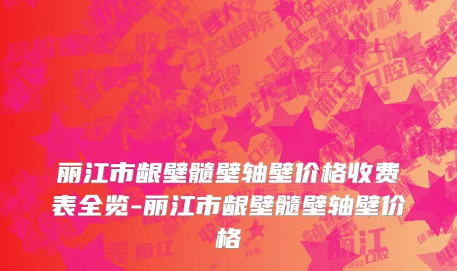 丽江市龈壁髓壁轴壁价格收费表全览-丽江市龈壁髓壁轴壁价格