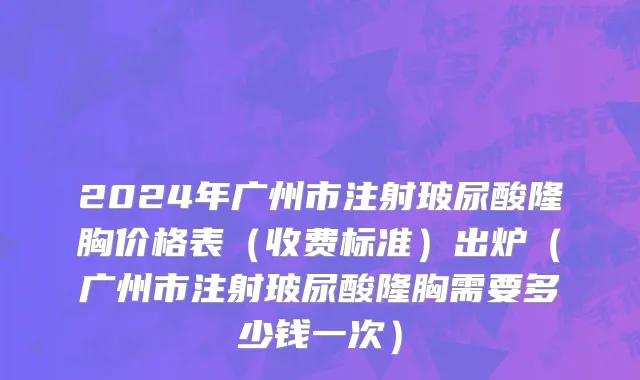2024年广州市注射玻尿酸隆胸价格表（收费标准）出炉（广州市注射玻尿酸隆胸需要多少钱一次）