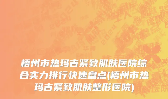 梧州市热玛吉紧致肌肤医院综合实力排行快速盘点(梧州市热玛吉紧致肌肤整形医院)