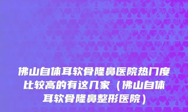 佛山自体耳软骨隆鼻医院热门度比较高的有这几家（佛山自体耳软骨隆鼻整形医院）