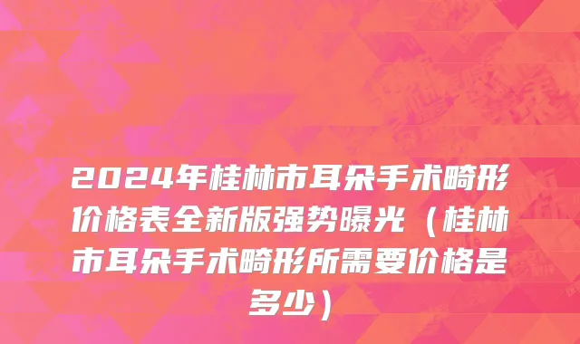 2024年桂林市耳朵手术畸形价格表全新版强势曝光（桂林市耳朵手术畸形所需要价格是多少）