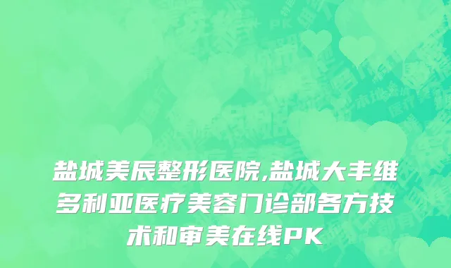 盐城美辰整形医院,盐城大丰维多利亚医疗美容门诊部各方技术和审美在线PK