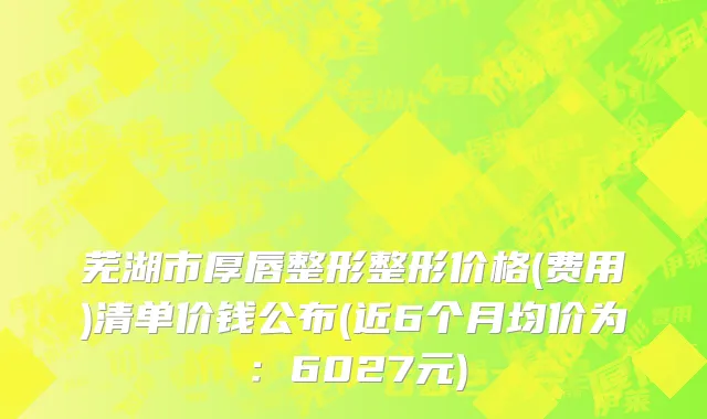 芜湖市厚唇整形整形价格(费用)清单价钱公布(近6个月均价为：6027元)