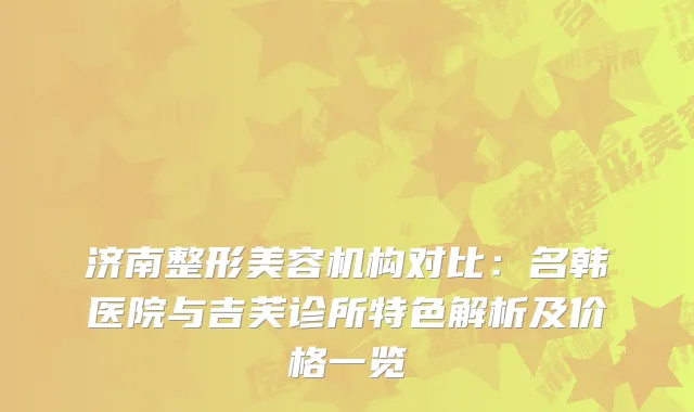 济南整形美容机构对比：名韩医院与吉芙诊所特色解析及价格一览