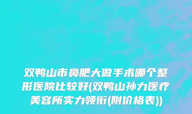 双鸭山市鼻肥大做手术哪个整形医院比较好(双鸭山孙力医疗美容所实力领衔(附价格表))