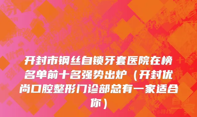 开封市钢丝自锁牙套医院在榜名单前十名强势出炉（开封优尚口腔整形门诊部总有一家适合你）