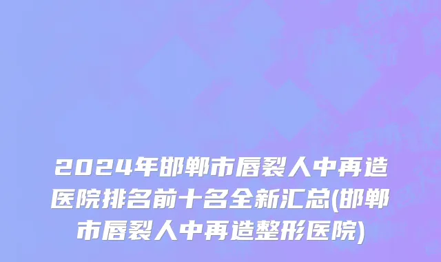 2024年邯郸市唇裂人中再造医院排名前十名全新汇总(邯郸市唇裂人中再造整形医院)