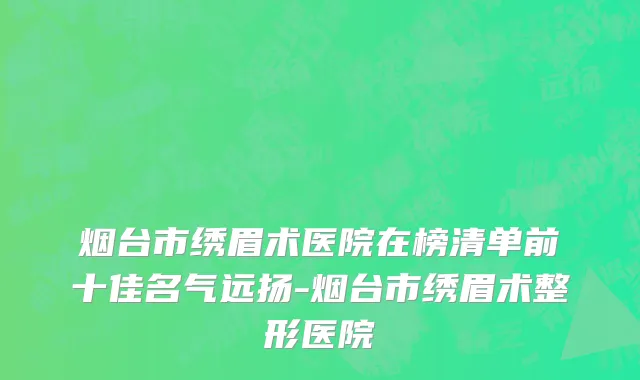 烟台市绣眉术医院在榜清单前十佳名气远扬-烟台市绣眉术整形医院