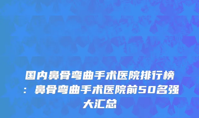 国内鼻骨弯曲手术医院排行榜：鼻骨弯曲手术医院前50名强大汇总