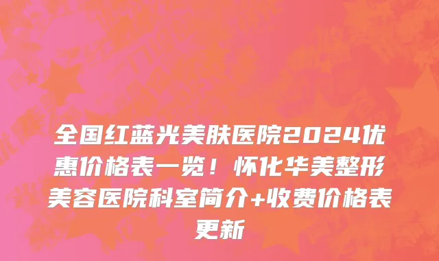 全国红蓝光美肤医院2024优惠价格表一览!怀化华美整形美容医院科室简介+收费价格表更新