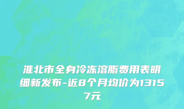 淮北市全身冷冻溶脂费用表明细新发布-近8个月均价为13157元
