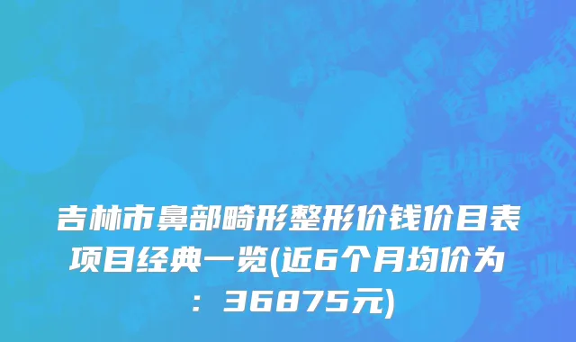 吉林市鼻部畸形整形价钱价目表项目经典一览(近6个月均价为：36875元)