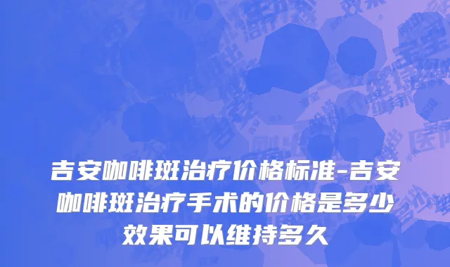 吉安咖啡斑治疗价格标准-吉安咖啡斑治疗手术的价格是多少效果可以维持多久