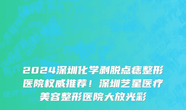 2024深圳化学剥脱点痣整形医院权威推荐!深圳艺星医疗美容整形医院大放光彩