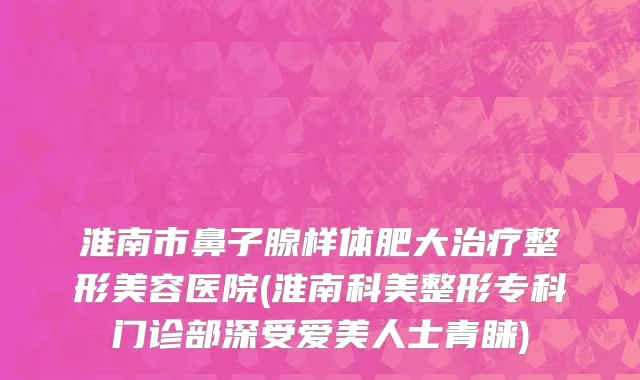 淮南市鼻子腺样体肥大治疗整形美容医院(淮南科美整形专科门诊部深受爱美人士青睐)