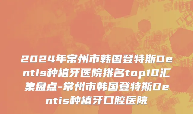2024年常州市韩国登特斯Dentis种植牙医院排名top10汇集盘点-常州市韩国登特斯Dentis种植牙口腔医院